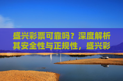 盛兴彩票可靠吗？深度解析其安全性与正规性，盛兴彩票可靠吗？深度解析其安全性与正规性