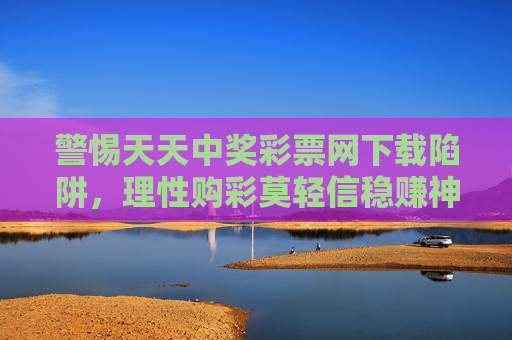 警惕天天中奖彩票网下载陷阱，理性购彩莫轻信稳赚神话，警惕天天中奖彩票网下载陷阱，理性购彩莫轻信稳赚神话