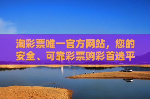 淘彩票唯一官方网站，您的安全、可靠彩票购彩首选平台，淘彩票唯一官方网站，安全可靠的首选购彩平台