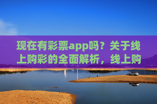 现在有彩票app吗？关于线上购彩的全面解析，线上购彩app现状及全面解析