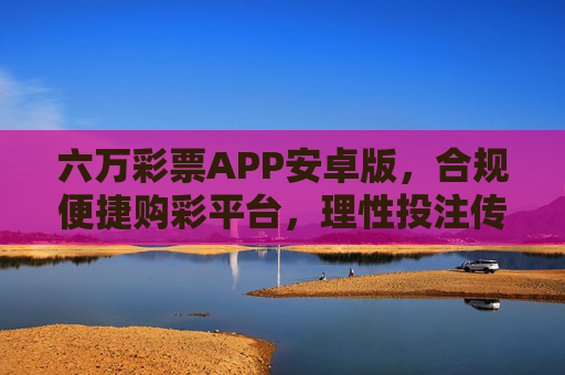 六万彩票APP安卓版，合规便捷购彩平台，理性投注传递公益暖意，六万彩票APP安卓版，合规便捷购彩，理性投注传公益
