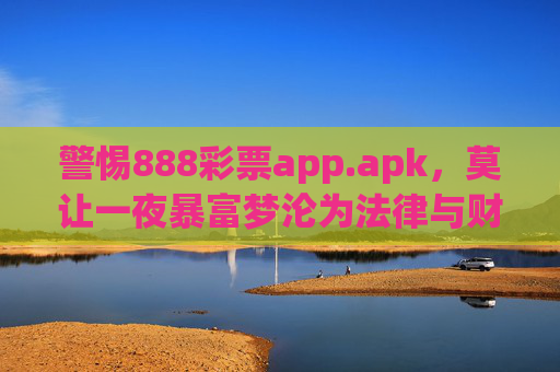 警惕888彩票app.apk，莫让一夜暴富梦沦为法律与财产的双重陷阱，警惕888彩票app.apk，莫让一夜暴富梦沦为法律与财产的双重陷阱