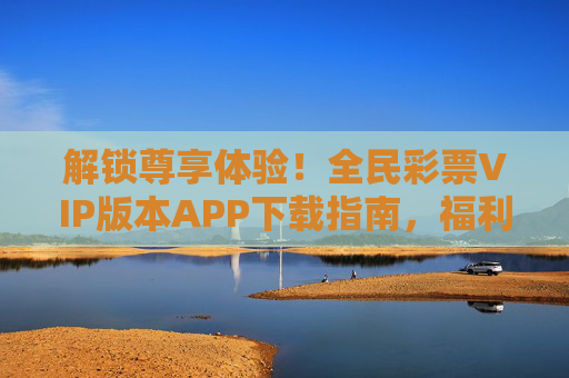 解锁尊享体验！全民彩票VIP版本APP下载指南，福利特权抢先看，全民彩票VIP版APP下载，解锁尊享体验，福利特权抢先看