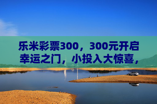 乐米彩票300，300元开启幸运之门，小投入大惊喜，乐米彩票300，300元小投入，大惊喜