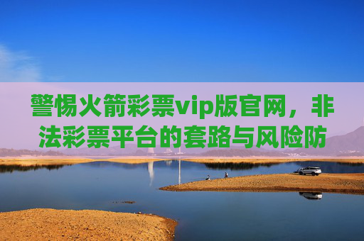 警惕火箭彩票vip版官网,非法彩票平台的套路与风险防范,警惕火箭彩票vip版官网,非法彩票平台套路与风险防范 警惕火箭彩票vip版官网,非法彩票平台的套路与风险防范,警惕火箭彩票vip版官网,非法彩票平台套路与风险防范