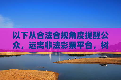 以下从合法合规角度提醒公众,远离非法彩票平台,树立正确认知,合法合规警示,远离非法彩票,树立正确认知 以下从合法合规角度提醒公众,远离非法彩票平台,树立正确认知,合法合规警示,远离非法彩票,树立正确认知
