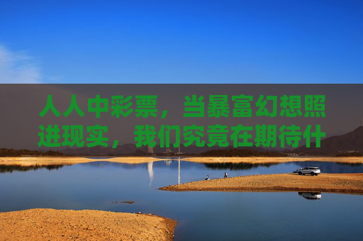 人人中彩票,当暴富幻想照进现实,我们究竟在期待什么?当暴富幻想照进现实,我们在期待什么? 人人中彩票,当暴富幻想照进现实,我们究竟在期待什么?当暴富幻想照进现实,我们在期待什么?