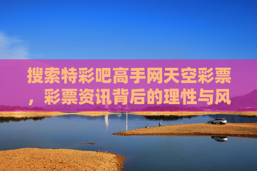 搜索特彩吧高手网天空彩票,彩票资讯背后的理性与风险,特彩吧高手网、天空彩票,彩票资讯背后的理性与风险 搜索特彩吧高手网天空彩票,彩票资讯背后的理性与风险,特彩吧高手网、天空彩票,彩票资讯背后的理性与风险