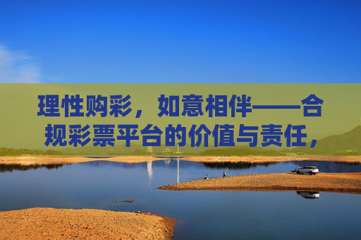 理性购彩，如意相伴——合规彩票平台的价值与责任，理性购彩，合规彩票平台的价值与责任