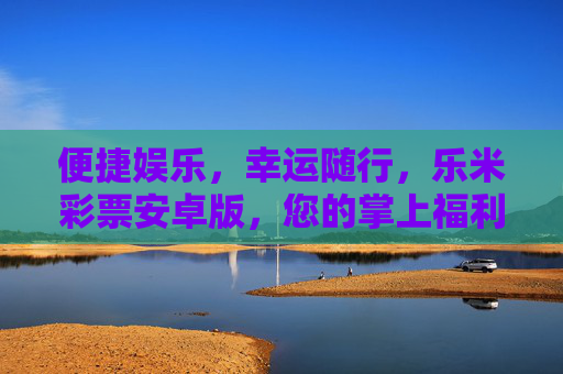 便捷娱乐，幸运随行，乐米彩票安卓版，您的掌上福利新选择，乐米彩票安卓版，便捷娱乐，掌上幸运新选择