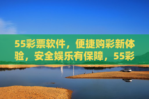 55彩票软件，便捷购彩新体验，安全娱乐有保障，55彩票，便捷购彩新体验，安全娱乐有保障