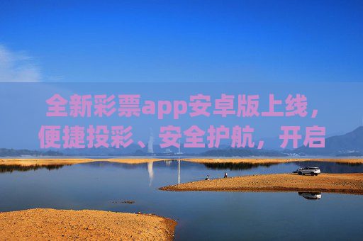 全新彩票app安卓版上线，便捷投彩、安全护航，开启指尖上的幸运新体验，全新彩票app安卓版上线，便捷投彩安全护航，开启指尖幸运新体验