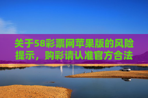 关于58彩票网苹果版的风险提示，购彩请认准官方合法渠道，58彩票网苹果版风险提示，购彩请认准官方合法渠道