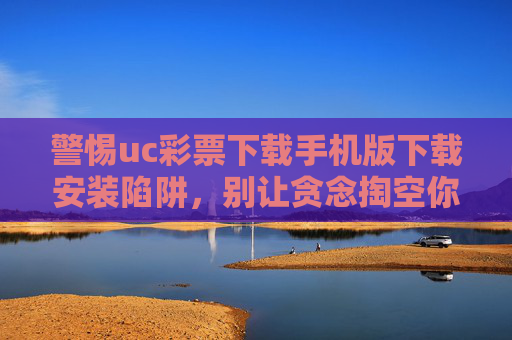 警惕uc彩票下载手机版下载安装陷阱，别让贪念掏空你的钱包，警惕uc彩票下载陷阱，别让贪念掏空钱包