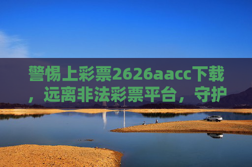 警惕上彩票2626aacc下载，远离非法彩票平台，守护财产安全，警惕上彩票2626aacc下载非法平台，守护财产安全