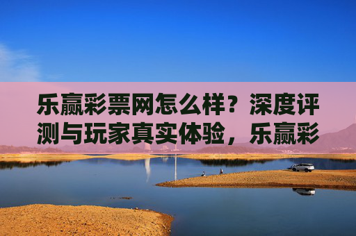 乐赢彩票网怎么样？深度评测与玩家真实体验，乐赢彩票网深度评测，玩家真实体验全解析