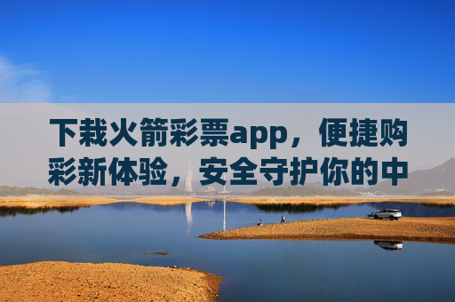 下栽火箭彩票app，便捷购彩新体验，安全守护你的中奖梦，火箭彩票app，便捷购彩，安全守护中奖梦