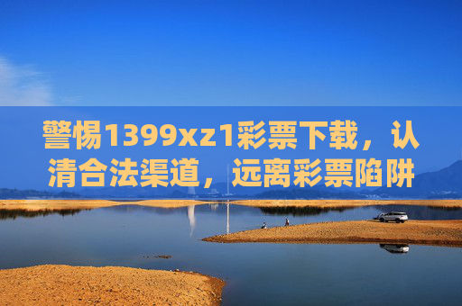 警惕1399xz1彩票下载，认清合法渠道，远离彩票陷阱，警惕1399xz1彩票下载，认合法渠道远离陷阱