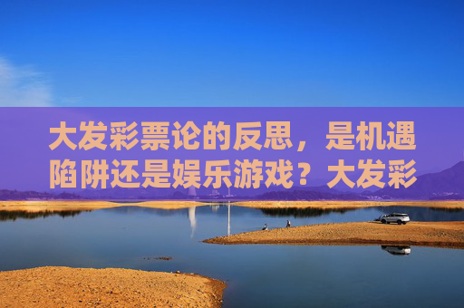 大发彩票论的反思，是机遇陷阱还是娱乐游戏？大发彩票论，机遇陷阱还是娱乐游戏？