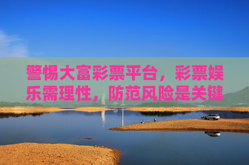 警惕大富彩票平台，彩票娱乐需理性，防范风险是关键，警惕大富彩票平台，理性娱乐防风险