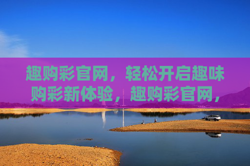 趣购彩官网，轻松开启趣味购彩新体验，趣购彩官网，轻松开启趣味购彩新体验