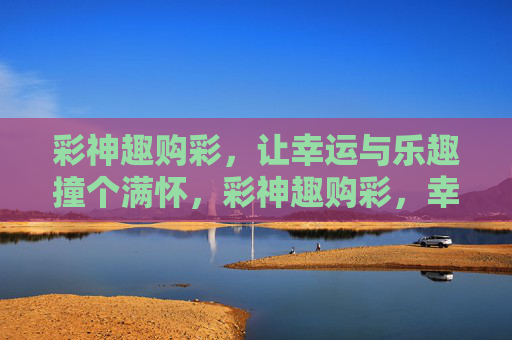 彩神趣购彩，让幸运与乐趣撞个满怀，彩神趣购彩，幸运与乐趣撞满怀