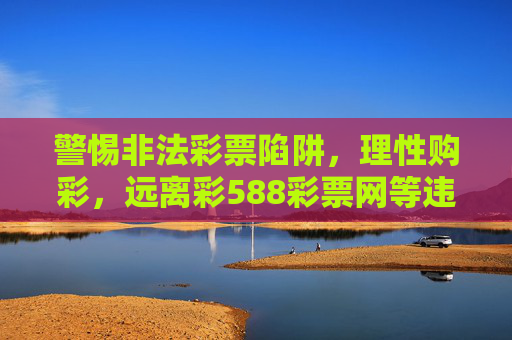 警惕非法彩票陷阱，理性购彩，远离彩588彩票网等违规平台，警惕非法彩票陷阱，理性购彩远离违规平台