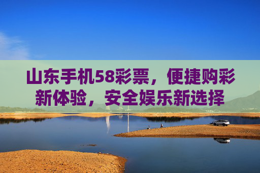 山东手机58彩票，便捷购彩新体验，安全娱乐新选择