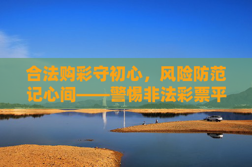 合法购彩守初心，风险防范记心间——警惕非法彩票平台，认准官方正规渠道，合法购彩防风险，认准官方拒非法