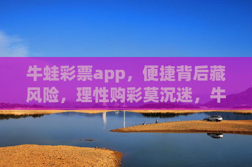 牛蛙彩票app，便捷背后藏风险，理性购彩莫沉迷，牛蛙彩票app，便捷背后藏风险，理性购彩莫沉迷