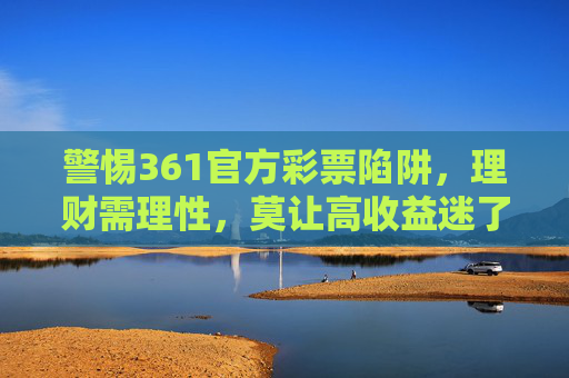 警惕361官方彩票陷阱,理财需理性,莫让高收益迷了眼,警惕361官方彩票陷阱,理财需理性,莫让高收益迷眼 警惕361官方彩票陷阱,理财需理性,莫让高收益迷了眼,警惕361官方彩票陷阱,理财需理性,莫让高收益迷眼