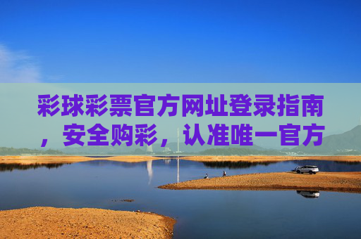 彩球彩票官方网址登录指南,安全购彩,认准唯一官方入口,彩球彩票官方安全登录指南,认准唯一官方入口 彩球彩票官方网址登录指南,安全购彩,认准唯一官方入口,彩球彩票官方安全登录指南,认准唯一官方入口