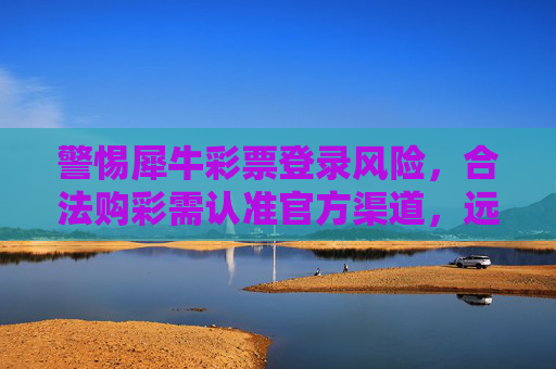 警惕犀牛彩票登录风险，合法购彩需认准官方渠道，远离非法陷阱，警惕犀牛彩票登录风险，合法购彩认准官方，远离非法陷阱
