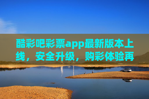 酷彩吧彩票app最新版本上线，安全升级，购彩体验再升级！酷彩吧彩票app最新版上线，安全与购彩体验双升级