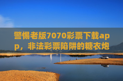 警惕老版7070彩票下载app，非法彩票陷阱的糖衣炮弹，警惕老版7070彩票下载app，非法彩票陷阱的糖衣炮弹