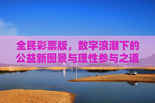 全民彩票版,数字浪潮下的公益新图景与理性参与之道,全民彩票,数字浪潮中的公益新图景与理性参与之道 全民彩票版,数字浪潮下的公益新图景与理性参与之道,全民彩票,数字浪潮中的公益新图景与理性参与之道