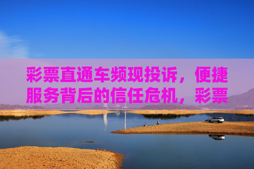 彩票直通车频现投诉,便捷服务背后的信任危机,彩票直通车频现投诉,便捷服务陷信任危机 彩票直通车频现投诉,便捷服务背后的信任危机,彩票直通车频现投诉,便捷服务陷信任危机