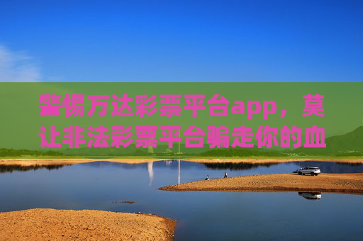 警惕万达彩票平台app,莫让非法彩票平台骗走你的血汗钱,警惕万达彩票APP!莫让非法平台骗走你的血汗钱 警惕万达彩票平台app,莫让非法彩票平台骗走你的血汗钱,警惕万达彩票APP!莫让非法平台骗走你的血汗钱