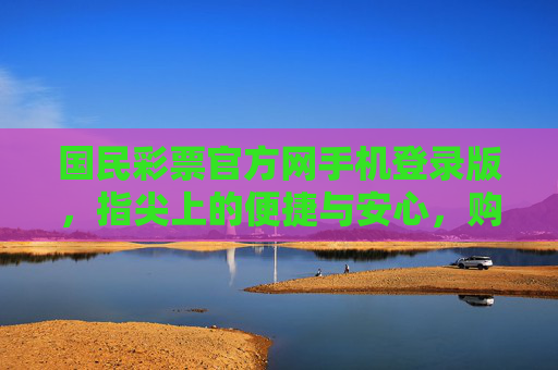 国民彩票官方网手机登录版，指尖上的便捷与安心，购彩新体验，国民彩票手机登录版，指尖便捷，安心购彩新体验