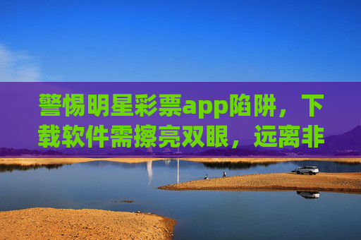 警惕明星彩票app陷阱，下载软件需擦亮双眼，远离非法赌博，警惕明星彩票app陷阱，下载擦亮双眼，远离非法赌博
