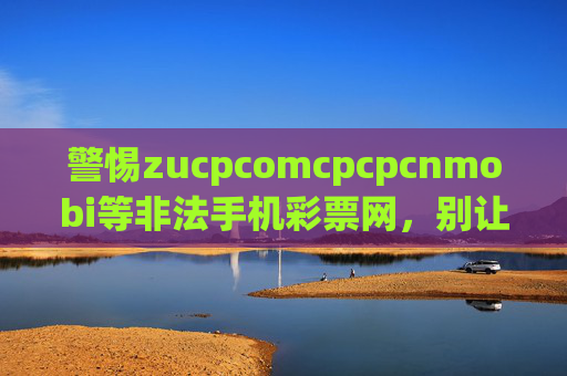 警惕zucpcomcpcpcnmobi等非法手机彩票网，别让暴富梦沦为诈骗局，警惕非法手机彩票网，别让暴富梦沦为诈骗局