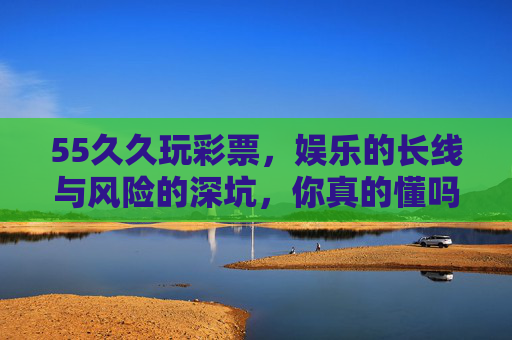 55久久玩彩票，娱乐的长线与风险的深坑，你真的懂吗？55久久玩彩票，娱乐长线还是风险深坑？