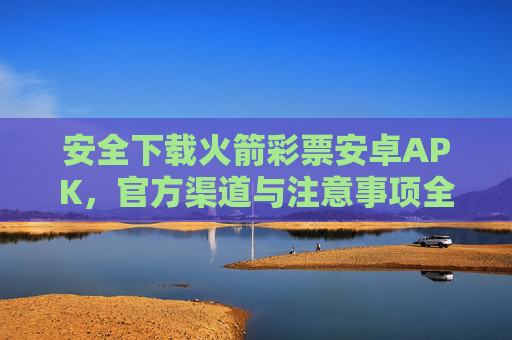 安全下载火箭彩票安卓APK，官方渠道与注意事项全解析，火箭彩票安卓APK安全下载，官方渠道与注意事项全解析
