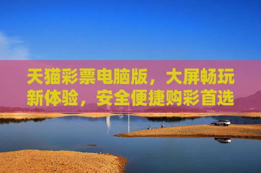 天猫彩票电脑版，大屏畅玩新体验，安全便捷购彩首选，天猫彩票电脑版，大屏畅玩，安全便捷首选