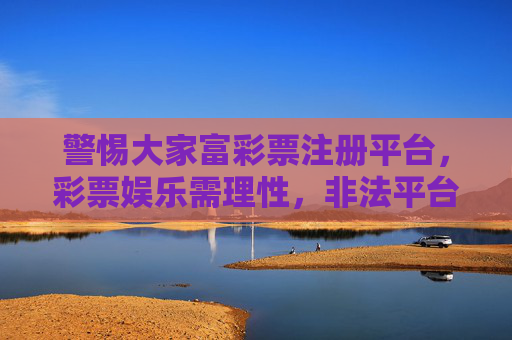 警惕大家富彩票注册平台，彩票娱乐需理性，非法平台莫轻信，警惕大家富彩票非法平台，彩票娱乐需理性