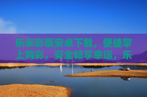 乐米彩票安卓下载，便捷掌上购彩，安全畅享幸运，乐米彩票安卓下载，便捷掌上购彩，安全畅享幸运