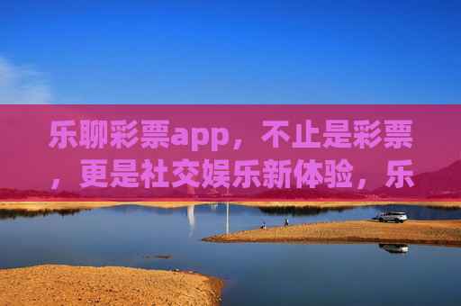 乐聊彩票app，不止是彩票，更是社交娱乐新体验，乐聊彩票，社交娱乐新体验