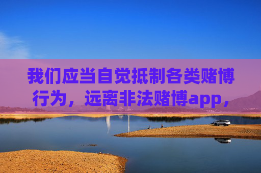 我们应当自觉抵制各类赌博行为，远离非法赌博app，树立正确的价值观，通过合法途径追求美好生活。如果发现任何涉及赌博的违法信息或app，请及时向公安机关举报，共同维护健康、合法的社会环境，抵制赌博远离非法app 共护健康社会环境