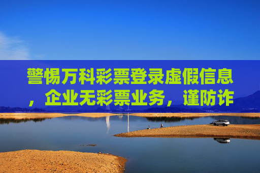 警惕万科彩票登录虚假信息，企业无彩票业务，谨防诈骗，警惕万科彩票虚假登录信息！企业无彩票业务谨防诈骗