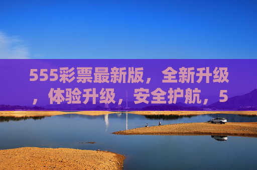555彩票最新版，全新升级，体验升级，安全护航，555彩票最新版，体验升级，安全护航